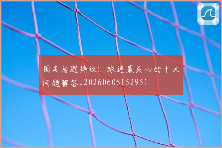 国足话题热议：球迷最关心的十大问题解答_20260606152951