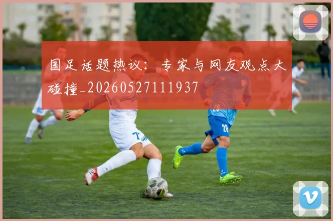 国足话题热议：专家与网友观点大碰撞_20260527111937