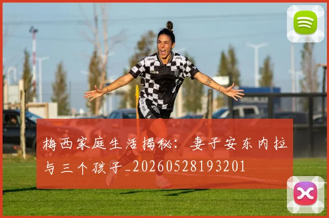 梅西家庭生活揭秘：妻子安东内拉与三个孩子_20260528193201