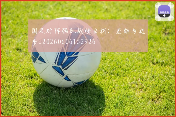 国足对阵强队战绩分析：差距与进步_20260606152926