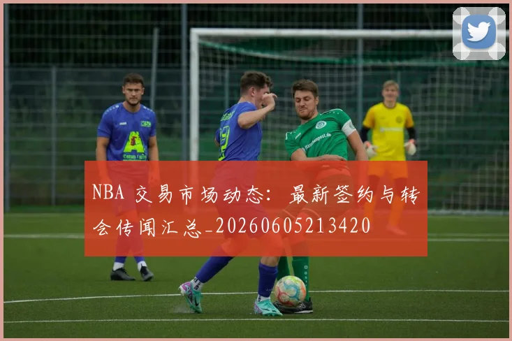 NBA 交易市场动态：最新签约与转会传闻汇总_20260605213420