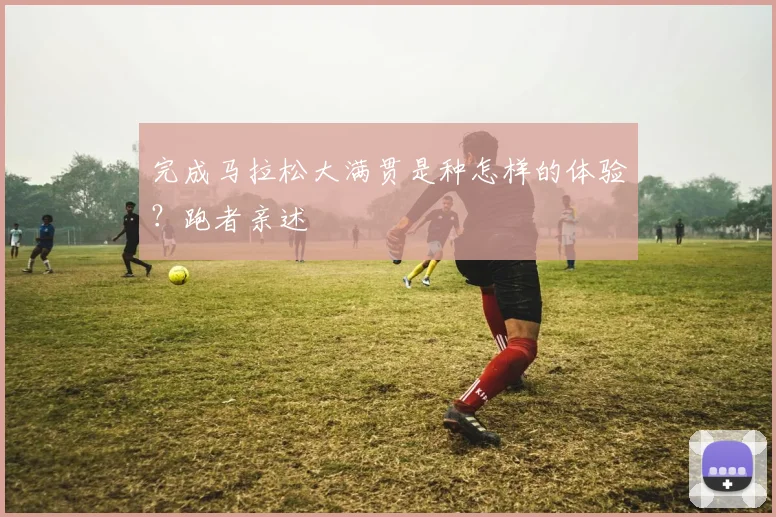 完成马拉松大满贯是种怎样的体验？跑者亲述