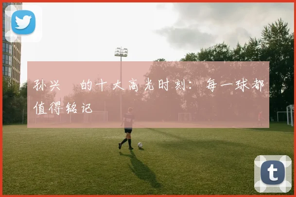 孙兴慜的十大高光时刻：每一球都值得铭记