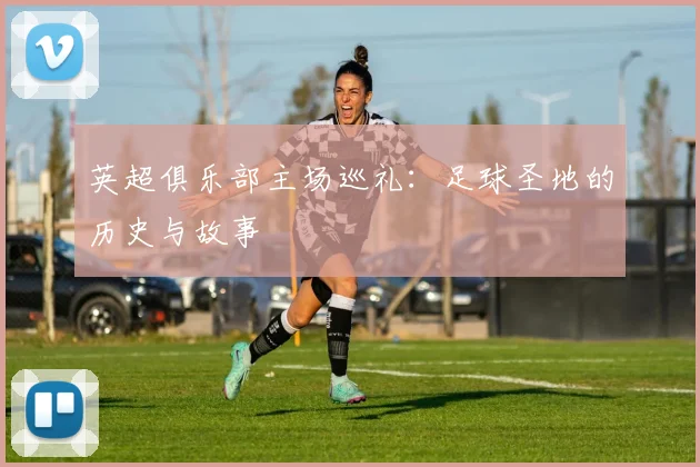 英超俱乐部主场巡礼：足球圣地的历史与故事