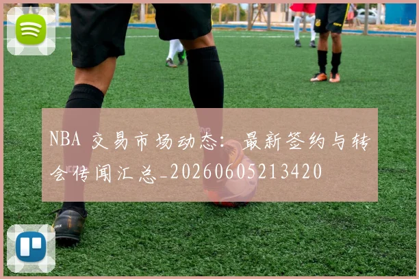 NBA 交易市场动态：最新签约与转会传闻汇总_20260605213420