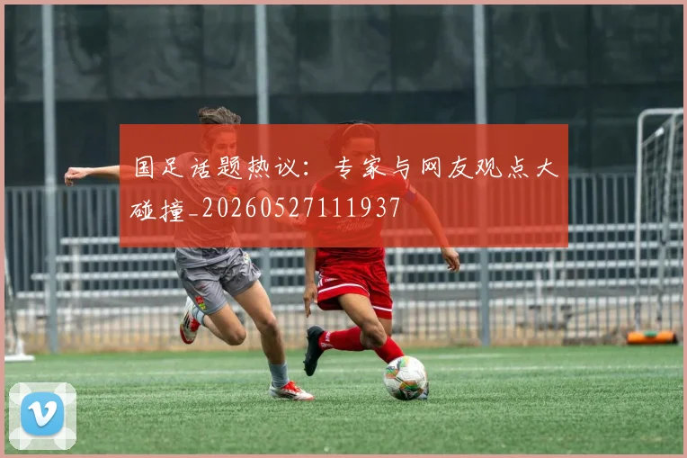 国足话题热议：专家与网友观点大碰撞_20260527111937